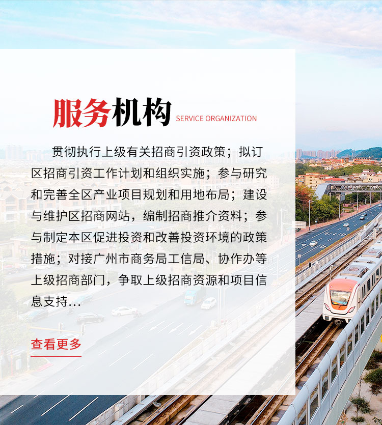 服务机构：贯彻执行上级有关招商引资政策；拟订区招商引资工作计划和组织实施；参与研究和完善全区产业项目规划和用地布局；建设与维护区招商网站，编制招商推介资料；参与制定本区促进投资和改善投资环境的政策措施；对接广州市商务局、工信局、协作办等上级招商部门，争取上级招商资源和项目信息支持；开展投资环境和资源的宣传推介工作，统筹、组织和协调全区各单位的招商机构开展工作，开展各种形式的招商引资活动，承办组织区重大招商活动；作为全区产业项目总入口，与意向投资者对接洽谈，组织开展项目选址，对产业项目准入把关。点击查看更多信息。